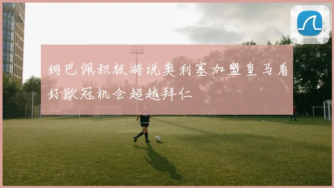 姆巴佩积极游说奥利塞加盟皇马看好欧冠机会超越拜仁